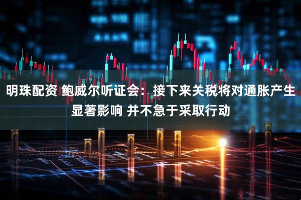 明珠配资 鲍威尔听证会：接下来关税将对通胀产生显著影响 并不急于采取行动