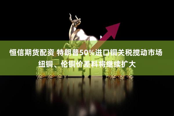 恒信期货配资 特朗普50%进口铜关税搅动市场 纽铜、伦铜价差料将继续扩大