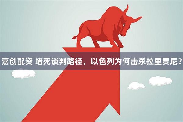 嘉创配资 堵死谈判路径，以色列为何击杀拉里贾尼？